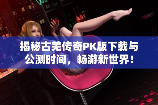 揭秘古羌傳奇PK版下載與公測時間，暢游新世界！