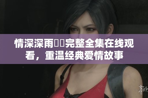 情深深雨濛濛完整全集在線觀看，重溫經典愛情故事