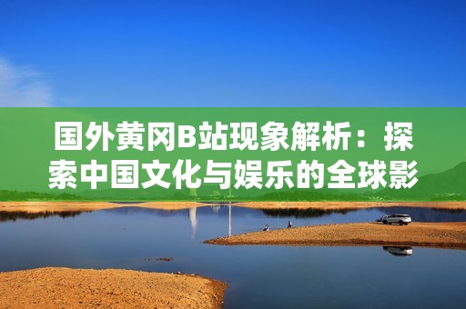 國外黃岡B站現(xiàn)象解析：探索中國文化與娛樂的全球影響力