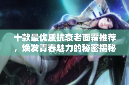 十款最優質抗衰老面霜推薦，煥發青春魅力的秘密揭秘