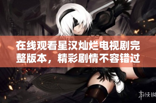 在線觀看星漢燦爛電視劇完整版本，精彩劇情不容錯過