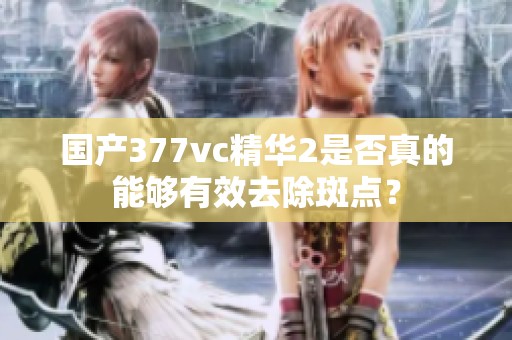 國產377vc精華2是否真的能夠有效去除斑點？