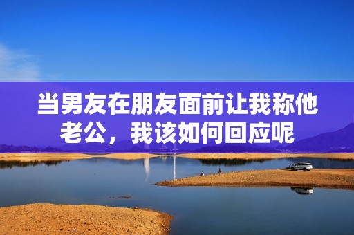 當(dāng)男友在朋友面前讓我稱他老公，我該如何回應(yīng)呢