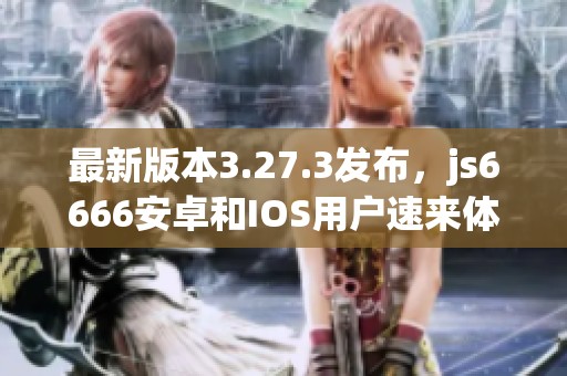 最新版本3.27.3發布，js6666安卓和IOS用戶速來體驗全新功能