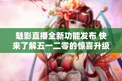 魅影直播全新功能發布 快來了解五一二零的驚喜升級