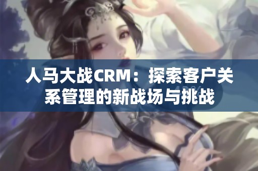 人馬大戰CRM：探索客戶關系管理的新戰場與挑戰