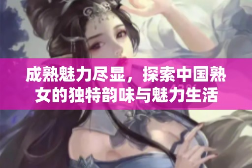 成熟魅力盡顯，探索中國熟女的獨特韻味與魅力生活