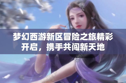 夢幻西游新區(qū)冒險之旅精彩開啟，攜手共闖新天地