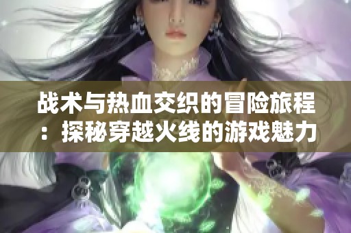 戰術與熱血交織的冒險旅程：探秘穿越火線的游戲魅力