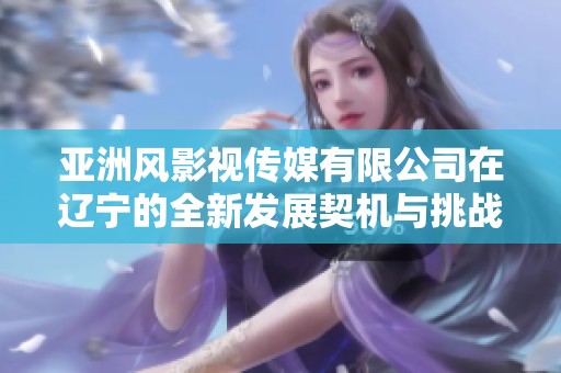 亞洲風影視傳媒有限公司在遼寧的全新發展契機與挑戰