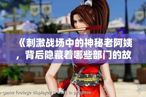 《刺激戰場中的神秘老阿姨，背后隱藏著哪些部門的故事》