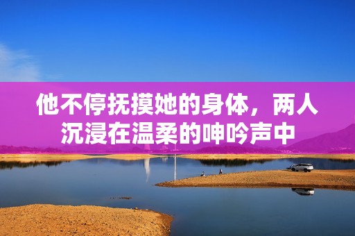 他不停撫摸她的身體，兩人沉浸在溫柔的呻吟聲中