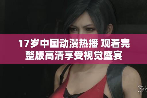 17歲中國(guó)動(dòng)漫熱播 觀看完整版高清享受視覺(jué)盛宴