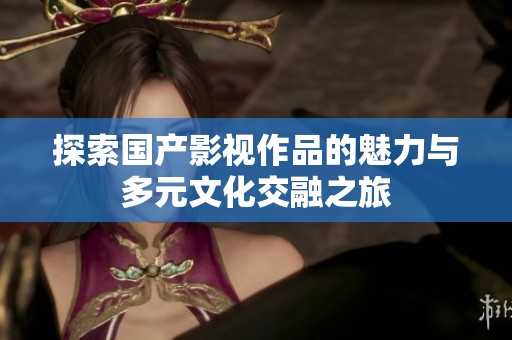 探索國產影視作品的魅力與多元文化交融之旅