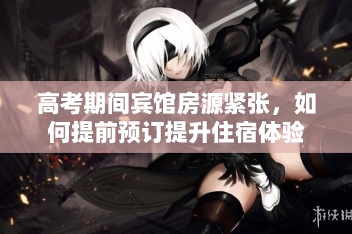 高考期間賓館房源緊張，如何提前預(yù)訂提升住宿體驗(yàn)