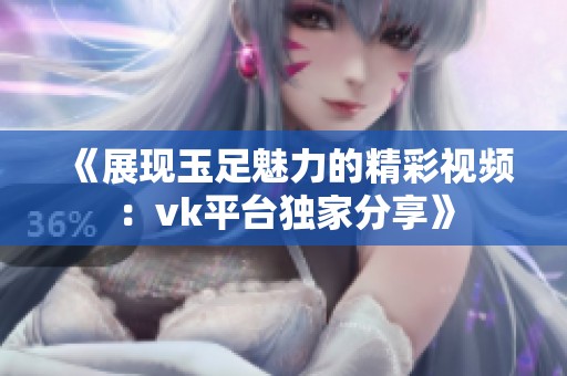 《展現玉足魅力的精彩視頻：vk平臺獨家分享》