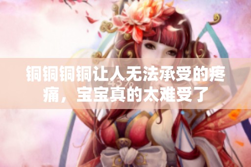 銅銅銅銅讓人無法承受的疼痛，寶寶真的太難受了