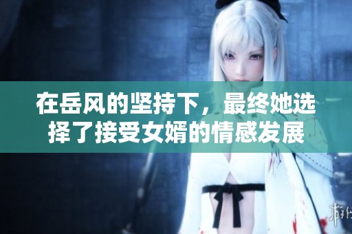 在岳風的堅持下，最終她選擇了接受女婿的情感發(fā)展