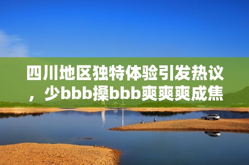 四川地區(qū)獨(dú)特體驗(yàn)引發(fā)熱議，少bbb搡bbb爽爽爽成焦點(diǎn)