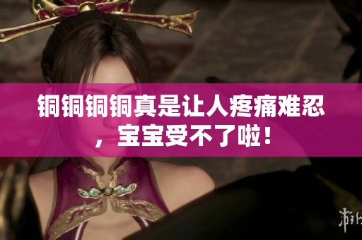 銅銅銅銅真是讓人疼痛難忍，寶寶受不了啦！