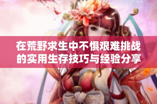 在荒野求生中不懼艱難挑戰的實用生存技巧與經驗分享
