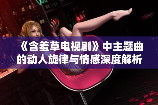 《含羞草電視劇》中主題曲的動(dòng)人旋律與情感深度解析