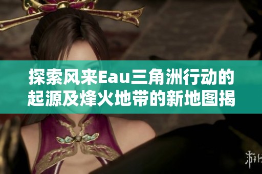 探索風來Eau三角洲行動的起源及烽火地帶的新地圖揭秘