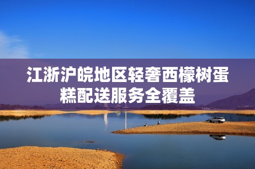 江浙滬皖地區輕奢西檬樹蛋糕配送服務全覆蓋