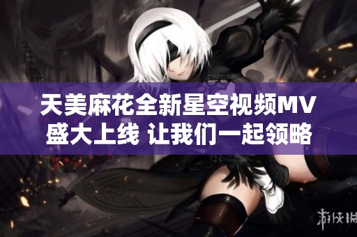 天美麻花全新星空視頻MV盛大上線 讓我們一起領略夢幻之旅