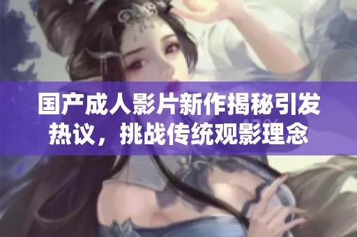 國產(chǎn)成人影片新作揭秘引發(fā)熱議，挑戰(zhàn)傳統(tǒng)觀影理念