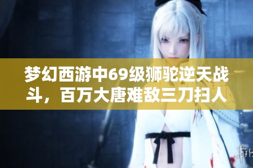 夢幻西游中69級獅駝逆天戰斗，百萬大唐難敵三刀掃人技能