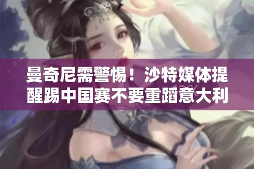 曼奇尼需警惕！沙特媒體提醒踢中國賽不要重蹈意大利覆轍