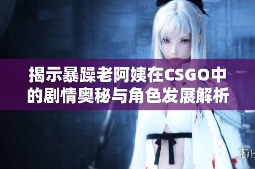 揭示暴躁老阿姨在CSGO中的劇情奧秘與角色發展解析