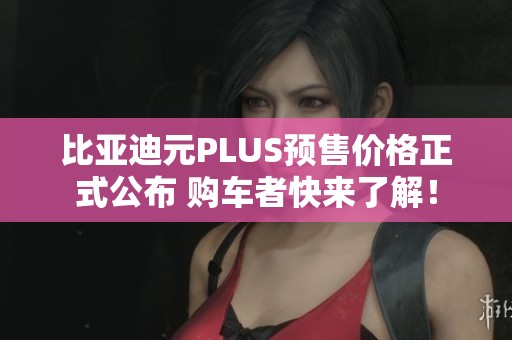比亞迪元PLUS預售價格正式公布 購車者快來了解！