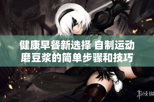 健康早餐新選擇 自制運動磨豆漿的簡單步驟和技巧