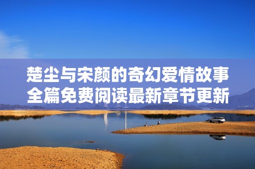 楚塵與宋顏的奇幻愛情故事全篇免費閱讀最新章節更新