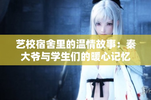 藝校宿舍里的溫情故事：秦大爺與學生們的暖心記憶