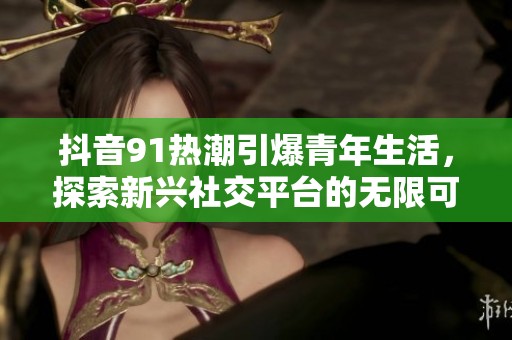 抖音91熱潮引爆青年生活，探索新興社交平臺的無限可能