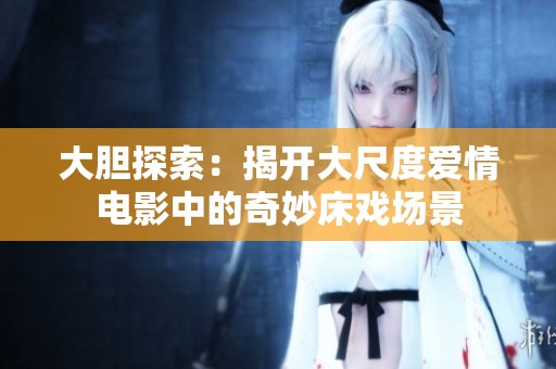 大膽探索：揭開大尺度愛情電影中的奇妙床戲場景