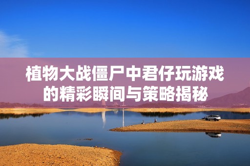 植物大戰僵尸中君仔玩游戲的精彩瞬間與策略揭秘