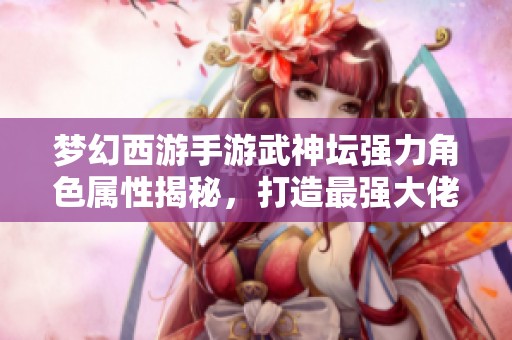 夢(mèng)幻西游手游武神壇強(qiáng)力角色屬性揭秘，打造最強(qiáng)大佬攻略分享