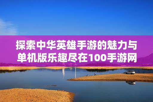 探索中華英雄手游的魅力與單機版樂趣盡在100手游網