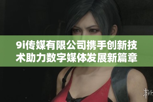 9i傳媒有限公司攜手創新技術助力數字媒體發展新篇章