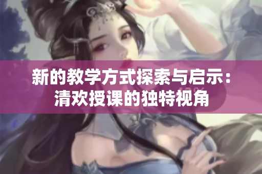 新的教學方式探索與啟示：清歡授課的獨特視角