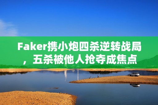 Faker攜小炮四殺逆轉戰局，五殺被他人搶奪成焦點