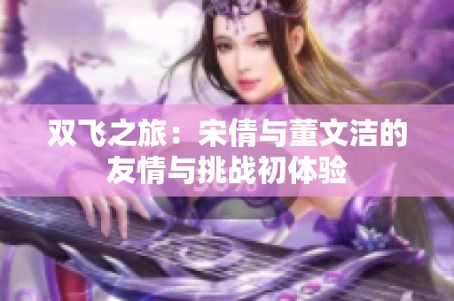 雙飛之旅：宋倩與董文潔的友情與挑戰初體驗