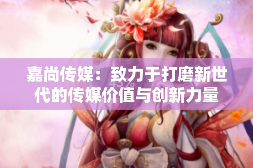 嘉尚傳媒：致力于打磨新世代的傳媒價值與創新力量