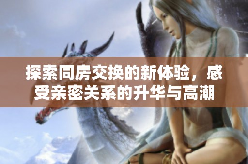探索同房交換的新體驗，感受親密關(guān)系的升華與高潮