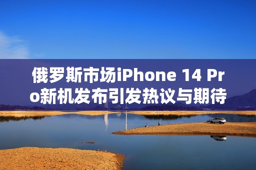 俄羅斯市場(chǎng)iPhone 14 Pro新機(jī)發(fā)布引發(fā)熱議與期待