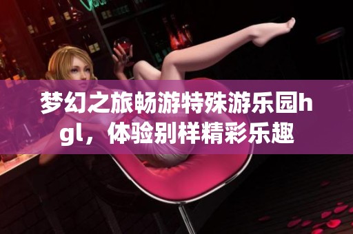 夢幻之旅暢游特殊游樂園hgl，體驗別樣精彩樂趣
